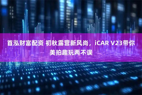 首泓财富配资 初秋露营新风尚，iCAR V23带你美拍趣玩两不误
