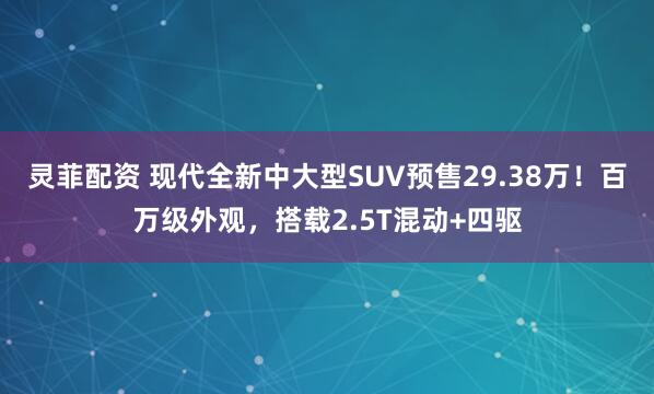 灵菲配资 现代全新中大型SUV预售29.38万！百万级外观，搭载2.5T混动+四驱