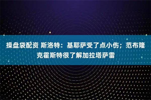 操盘袋配资 斯洛特：基耶萨受了点小伤；范布隆克霍斯特很了解加拉塔萨雷