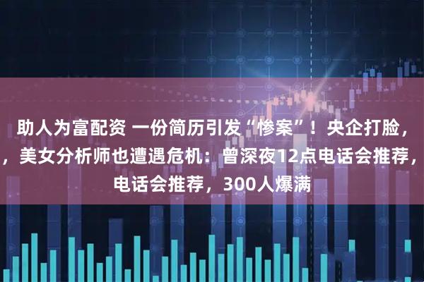 助人为富配资 一份简历引发“惨案”！央企打脸，大牛股跌停，美女分析师也遭遇危机：曾深夜12点电话会推荐，300人爆满