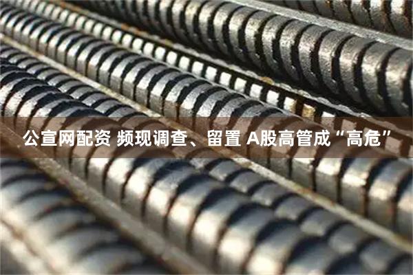 公宣网配资 频现调查、留置 A股高管成“高危”