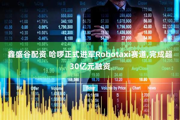 鑫盛谷配资 哈啰正式进军Robotaxi赛道,完成超30亿元融资