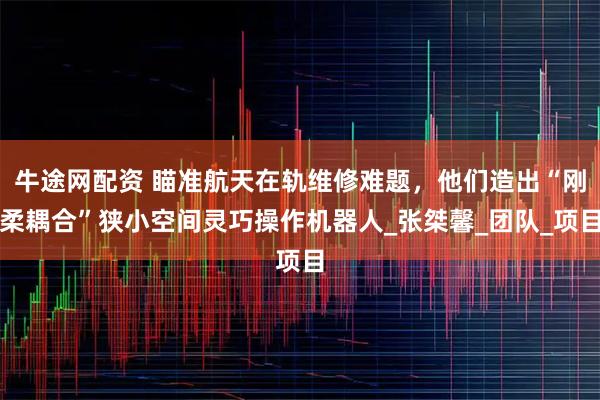 牛途网配资 瞄准航天在轨维修难题，他们造出“刚柔耦合”狭小空间灵巧操作机器人_张桀馨_团队_项目