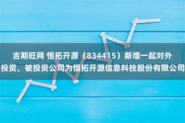 吉期旺网 恒拓开源（834415）新增一起对外投资，被投资公司为恒拓开源信息科技股份有限公司
