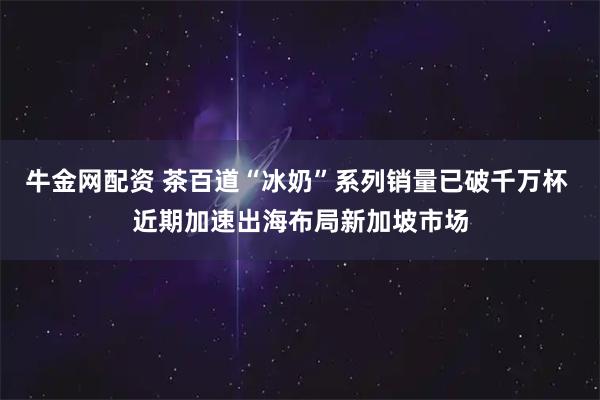 牛金网配资 茶百道“冰奶”系列销量已破千万杯 近期加速出海布局新加坡市场