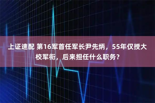 上证速配 第16军首任军长尹先炳，55年仅授大校军衔，后来担任什么职务？