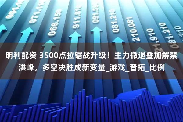 明利配资 3500点拉锯战升级！主力撤退叠加解禁洪峰，多空决胜成新变量_游戏_晋拓_比例
