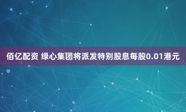 佰亿配资 绿心集团将派发特别股息每股0.01港元